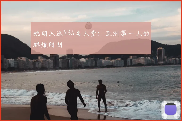 姚明入选NBA名人堂:亚洲第一人的辉煌时刻