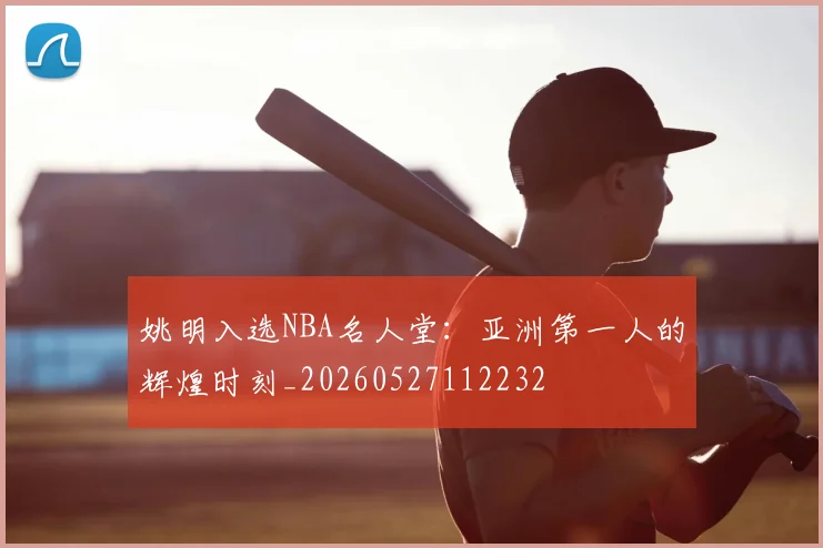 姚明入选NBA名人堂:亚洲第一人的辉煌时刻_20260527112232