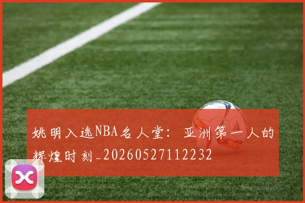 姚明入选NBA名人堂:亚洲第一人的辉煌时刻_20260527112232